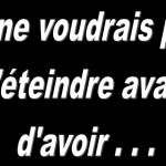 Je ne voudrais pas m’éteindre avant d’avoir …